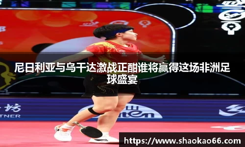 尼日利亚与乌干达激战正酣谁将赢得这场非洲足球盛宴
