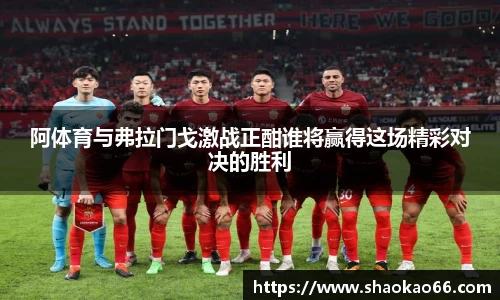 阿体育与弗拉门戈激战正酣谁将赢得这场精彩对决的胜利